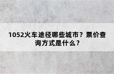 1052火车途径哪些城市？票价查询方式是什么？