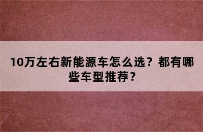 10万左右新能源车怎么选？都有哪些车型推荐？