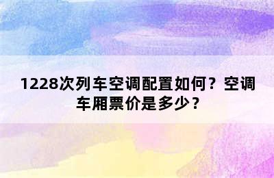 1228次列车空调配置如何？空调车厢票价是多少？