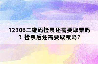 12306二维码检票还需要取票吗？检票后还需要取票吗？