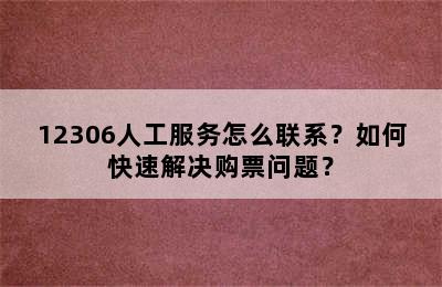 12306人工服务怎么联系？如何快速解决购票问题？