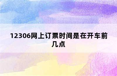 12306网上订票时间是在开车前几点