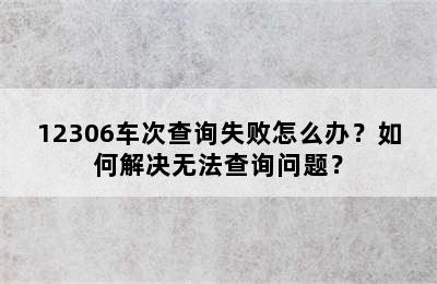 12306车次查询失败怎么办？如何解决无法查询问题？