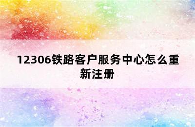 12306铁路客户服务中心怎么重新注册