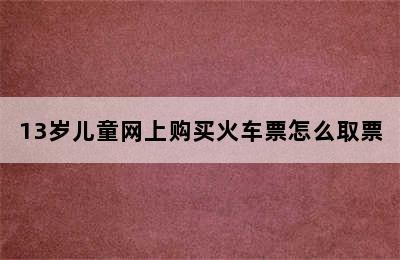 13岁儿童网上购买火车票怎么取票