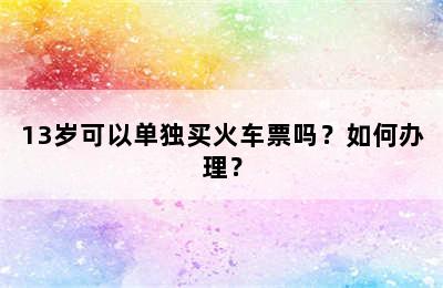 13岁可以单独买火车票吗？如何办理？