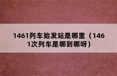 1461列车始发站是哪里（1461次列车是哪到哪呀）