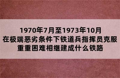 1970年7月至1973年10月在极端恶劣条件下铁道兵指挥员克服重重困难相继建成什么铁路