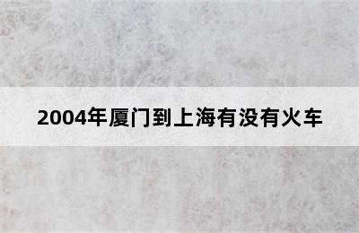 2004年厦门到上海有没有火车