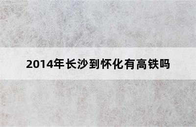 2014年长沙到怀化有高铁吗