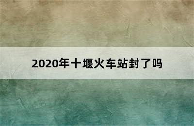 2020年十堰火车站封了吗