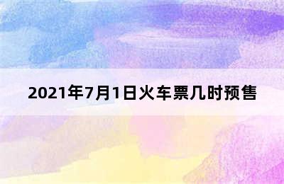 2021年7月1日火车票几时预售