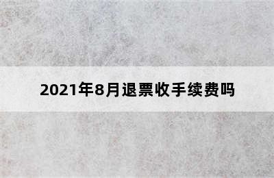 2021年8月退票收手续费吗