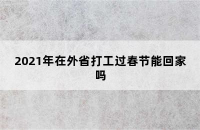 2021年在外省打工过春节能回家吗