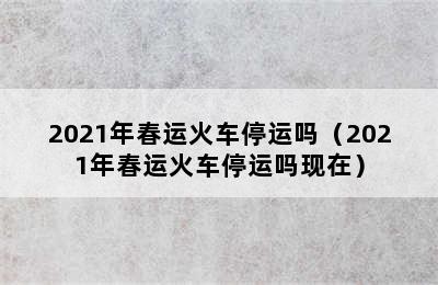 2021年春运火车停运吗（2021年春运火车停运吗现在）