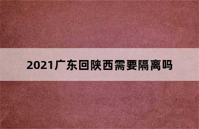 2021广东回陕西需要隔离吗