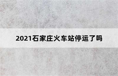 2021石家庄火车站停运了吗