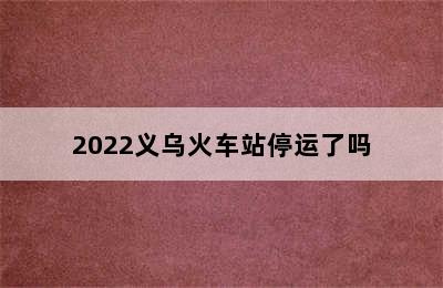 2022义乌火车站停运了吗