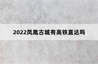 2022凤凰古城有高铁直达吗