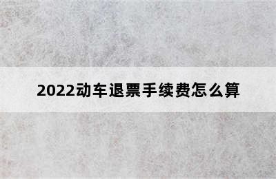 2022动车退票手续费怎么算