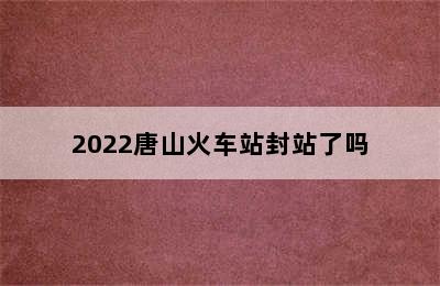 2022唐山火车站封站了吗