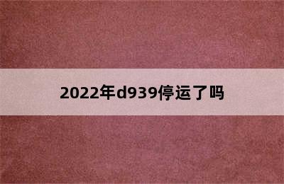 2022年d939停运了吗