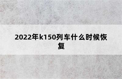 2022年k150列车什么时候恢复