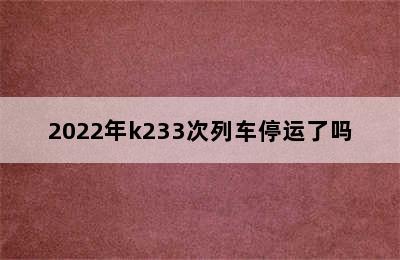 2022年k233次列车停运了吗