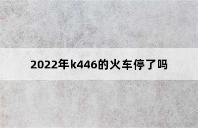 2022年k446的火车停了吗