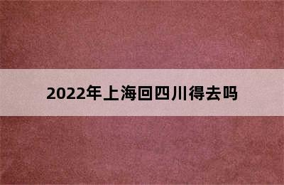 2022年上海回四川得去吗