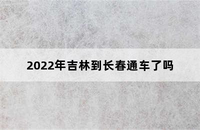 2022年吉林到长春通车了吗