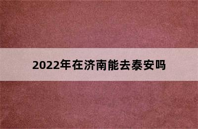 2022年在济南能去泰安吗