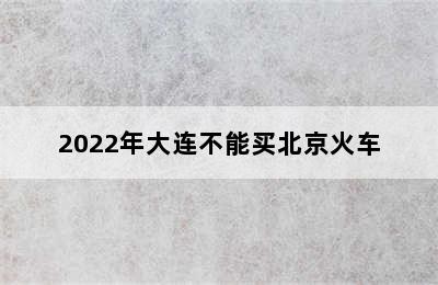 2022年大连不能买北京火车