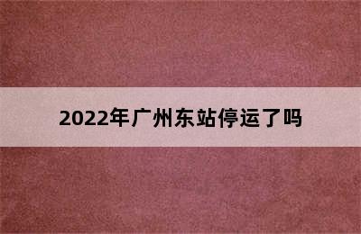 2022年广州东站停运了吗