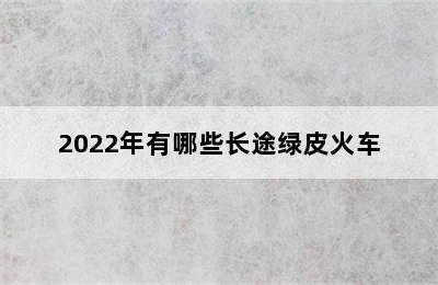 2022年有哪些长途绿皮火车