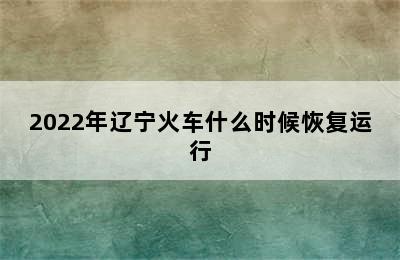 2022年辽宁火车什么时候恢复运行