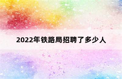 2022年铁路局招聘了多少人