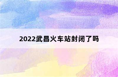 2022武昌火车站封闭了吗