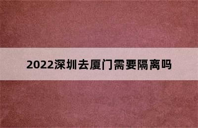 2022深圳去厦门需要隔离吗