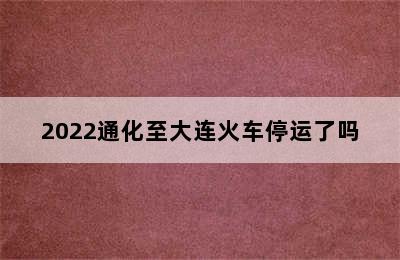 2022通化至大连火车停运了吗