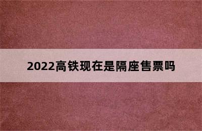 2022高铁现在是隔座售票吗