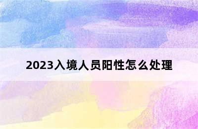 2023入境人员阳性怎么处理