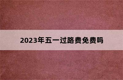 2023年五一过路费免费吗