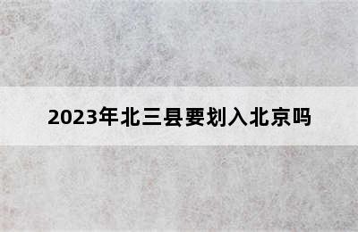 2023年北三县要划入北京吗