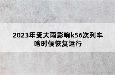 2023年受大雨影响k56次列车啥时候恢复运行