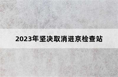 2023年坚决取消进京检查站