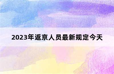 2023年返京人员最新规定今天