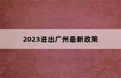 2023进出广州最新政策