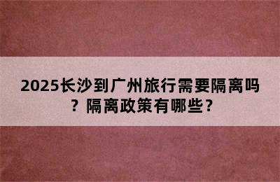 2025长沙到广州旅行需要隔离吗？隔离政策有哪些？