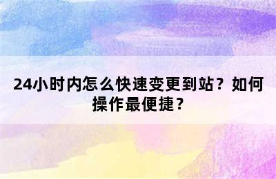 24小时内怎么快速变更到站？如何操作最便捷？